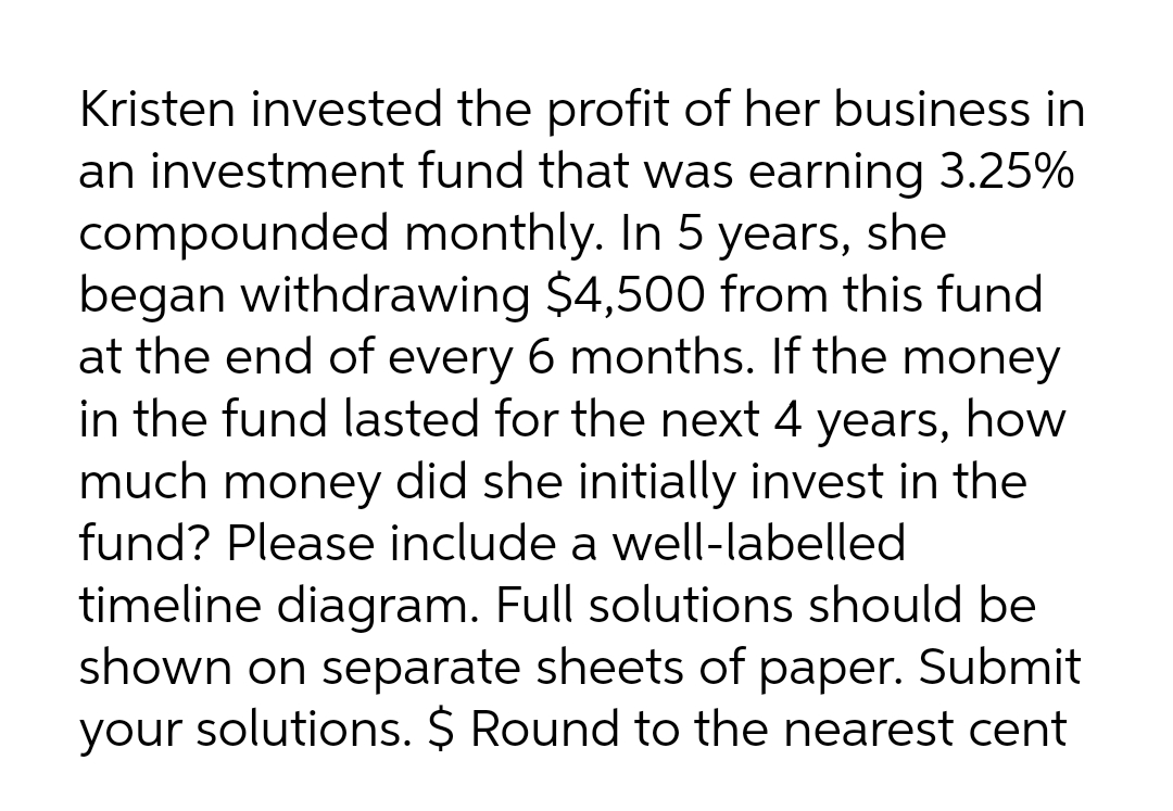 Kristen invested the profit of her business in
an investment fund that was earning 3.25%
compounded monthly. In 5 years, she
began withdrawing $4,500 from this fund
at the end of every 6 months. If the money
in the fund lasted for the next 4 years, how
much money did she initially invest in the
fund? Please include a well-labelled
timeline diagram. Full solutions should be
shown on separate sheets of paper. Submit
solutions. $ Round to the nearest cent
your
