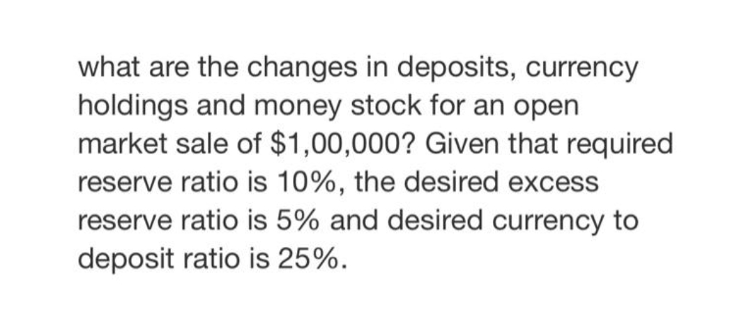 what are the changes in deposits, currency
holdings and money stock for an open
market sale of $1,00,000? Given that required
reserve ratio is 10%, the desired excess
reserve ratio is 5% and desired currency to
deposit ratio is 25%.
