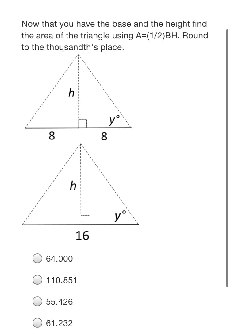 Now that you have the base and the height find
the area of the triangle using A=(1/2)BH. Round
to the thousandth's place.
h
y°
8
8.
y°
16
64.000
110.851
55.426
61.232
