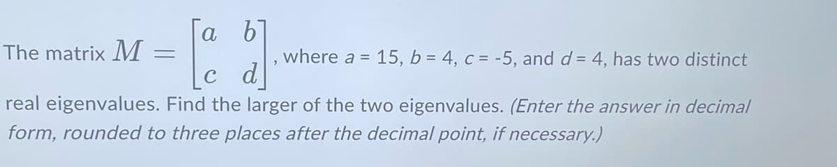 The matrix M
a b
=
[a
where a = 15, b = 4, c = -5, and d = 4, has two distinct
real eigenvalues. Find the larger of the two eigenvalues. (Enter the answer in decimal
form, rounded to three places after the decimal point, if necessary.)
d