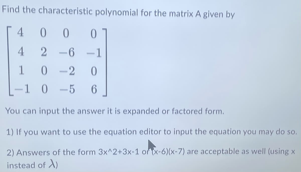 Find the characteristic polynomial for the matrix A given by
4
0
2-6-1
4
1
0
=
0-2
0 =5
0
0
-5 6
1 0
You can input the answer it is expanded or factored form.
1) If you want to use the equation editor to input the equation you may do so.
2) Answers of the form 3x^2+3x-1 or (x-6)(x-7) are acceptable as well (using x
instead of X)