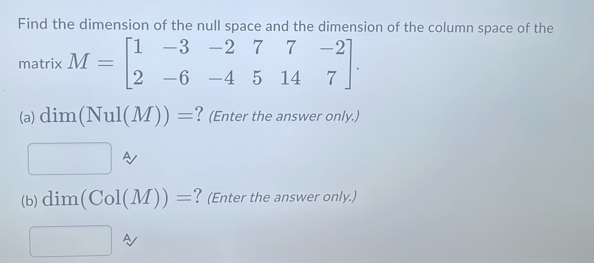 Find the dimension
of the null space and the dimension of the column space of the
-3 -2 7 7 -2]
1
2 -6 -4 5 14 7
(a) dim(Nul(M)) =? (Enter the answer only.)
matrix M =
A/
(b) dim(Col(M)) =? (Enter the answer only.)
A/