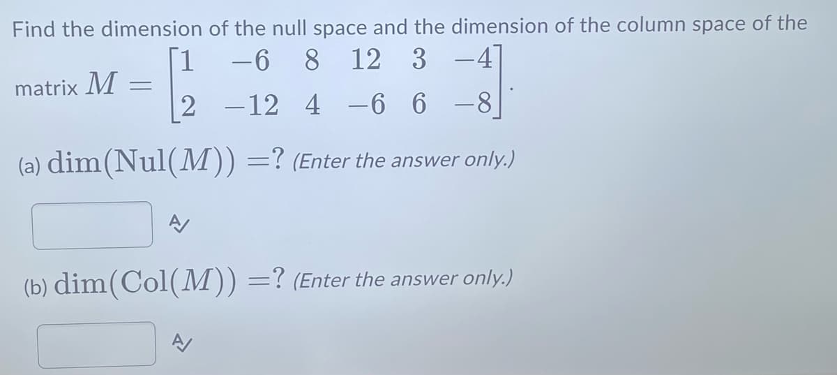 Find the dimension
matrix M
of the null space and the dimension of the column space of the
-6 8 12 3 -4
2 -12 4-6 6 8
(a) dim(Nul(M)) =? (Enter the answer only.)
=
(b) dim (Col(M)) =? (Enter the answer only.)