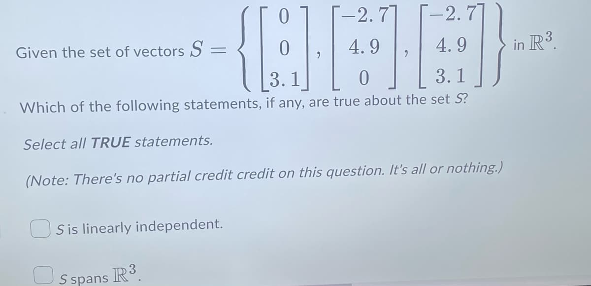 -2.7]
[-2.7
{[4].
4.9
4.9
3.1
0
3.1
Which of the following statements, if any, are true about the set S?
Select all TRUE statements.
Given the set of vectors S=
(Note: There's no partial credit credit on this question. It's all or nothing.)
Sis linearly independent.
S spans
R³.
in R³