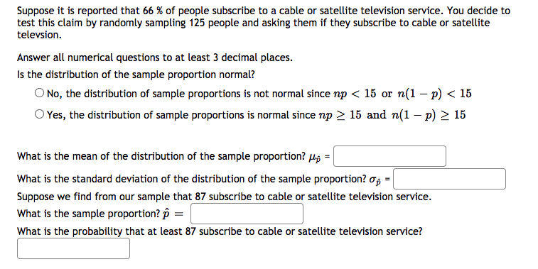 Suppose it is reported that 66 % of people subscribe to a cable or satellite television service. You decide to
test this claim by randomly sampling 125 people and asking them if they subscribe to cable or satellite
televsion.
Answer all numerical questions to at least 3 decimal places.
Is the distribution of the sample proportion normal?
O No, the distribution of sample proportions is not normal since np < 15 or n(1 – p) < 15
O Yes, the distribution of sample proportions is normal since np > 15 and n(1 – p) > 15
What is the mean of the distribution of the sample proportion? µộ
What is the standard deviation of the distribution of the sample proportion? o,
Suppose we find from our sample that 87 subscribe to cable or satellite television service.
What is the sample proportion? p =
What is the probability that at least 87 subscribe to cable or satellite television service?
