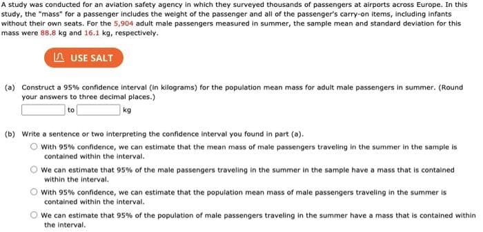 A study was conducted for an aviation safety agency in which they surveyed thousands of passengers at airports across Europe. In this
study, the "mass" for a passenger includes the weight of the passenger and all of the passenger's carry-on items, including infants
without their own seats. For the 5,904 adult male passengers measured in summer, the sample mean and standard deviation for this
mass were 88.8 kg and 16.1 kg, respectively.
A USE SALT
(a) Construct a 95% confidence interval (in kilograms) for the population mean mass for adult male passengers in summer. (Round
your answers to three decimal places.)
kg
(b) Write a sentence or two interpreting the confidence interval you found in part (a).
O with 95% confidence, we can estimate that the mean mass of male passengers traveling in the summer in the sample is
contained within the interval.
We can estimate that 95% of the male passengers traveling in the summer in the sample have a mass that is contained
within the interval.
With 95% confidence, we can estimate that the population mean mass of male passengers traveling in the summer is
contained within the interval.
We can estimate that 95% of the population of male passengers traveling in the summer have a mass that is contained within
the interval.
