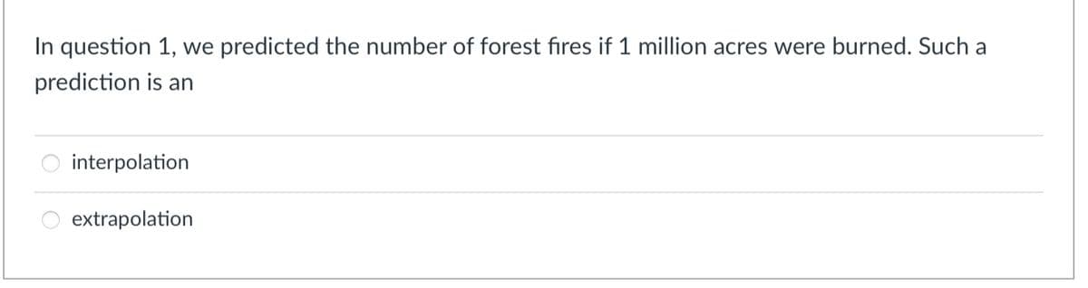 In question 1, we predicted the number of forest fires if 1 million acres were burned. Such a
prediction is an
interpolation
extrapolation
