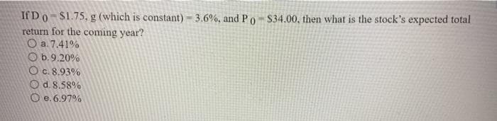 If Do-$1.75, g (which is constant) 3.6%, andPO-S34.00, then what is the stock's expected total
return for the coming year?
O a. 7.41%
O b.9.20%
Oc. 8.93%
O d. 8.58%
O e. 6.97%
