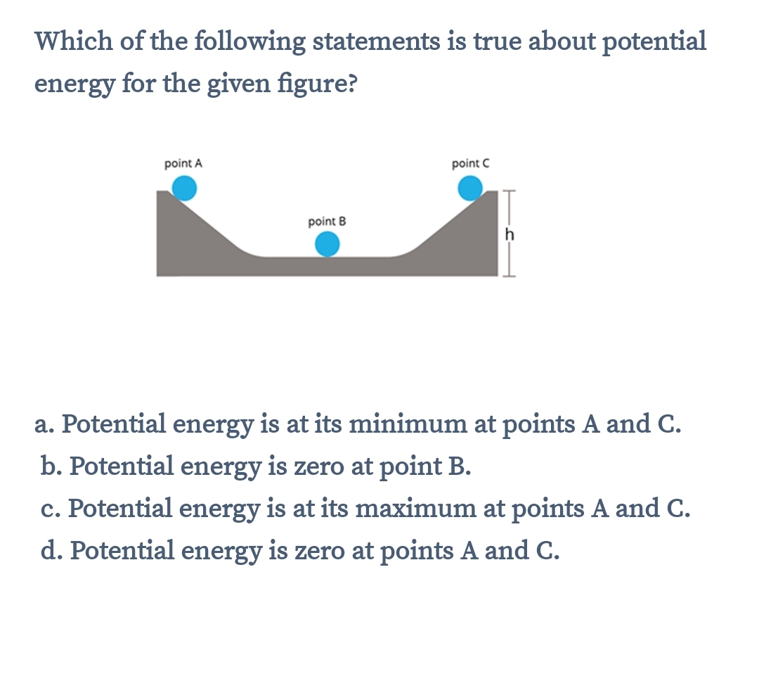 Which of the following statements is true about potential
energy for the given figure?
point A
point C
point B
h
a. Potential energy is at its minimum at points A and C.
b. Potential energy is zero at point B.
c. Potential energy is at its maximum at points A and C.
d. Potential energy is zero at points A and C.
