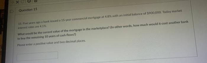 D Question 15
15. Five years ago a bank issued a 15-year commercial mortgage at 4.8% with an initial balance of $900,000. Today market
interest rates are 4.1%
What would be the current value of the mortgage in the marketplace? (In other words, how much would it cost another bank
to buy the remaining 10 years of cash flows?)
Please enter a positive value and two decimal places.
