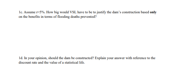 1c. Assume r-5%. How big would VSL have to be to justify the dam's construction based only
on the benefits in terms of flooding deaths prevented?
1d. In your opinion, should the dam be constructed? Explain your answer with reference to the
discount rate and the value of a statistical life.