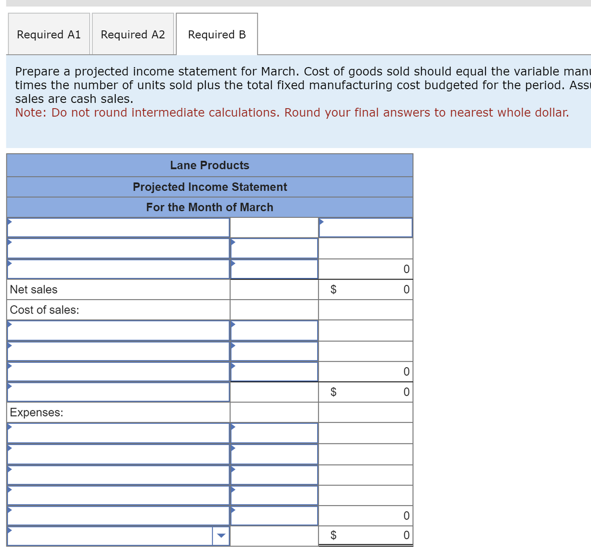 Required A1 Required A2
Prepare a projected income statement for March. Cost of goods sold should equal the variable man
times the number of units sold plus the total fixed manufacturing cost budgeted for the period. Ass
sales are cash sales.
Note: Do not round intermediate calculations. Round your final answers to nearest whole dollar.
Net sales
Cost of sales:
Required B
Expenses:
Lane Products
Projected Income Statement
For the Month of March
$
$
$
0
0
0
0
0
0