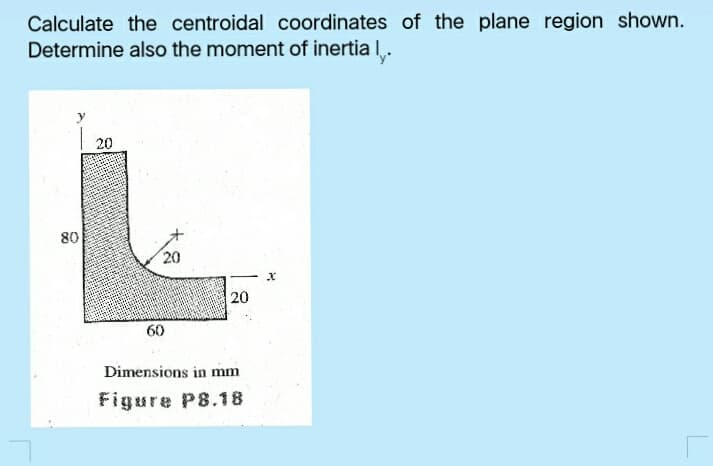 Calculate the centroidal coordinates of the plane region shown.
Determine also the moment of inertia I.
20
80
20
20
60
Dimensions in mm
Figure P8.18
