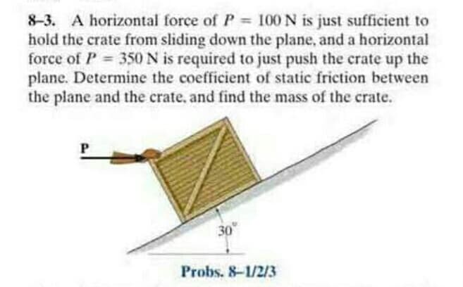 8-3. A horizontal force of P 100 N is just sufficient to
hold the crate from sliding down the plane, and a horizontal
force of P 350 N is required to just push the crate up the
plane. Determine the coefficient of static friction between
the plane and the crate, and find the mass of the crate.
%3D
30
Probs. 8-1/2/3
