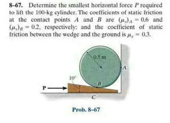 8-67. Determine the smallest horizontal force P required
to lift the 100-kg cylinder. The coefficients of static friction
at the contact points A and B are (u,) = 0.6 and
() = 0.2. respectively: and the coefficient of static
friction between the wedge and the ground is H,
%3D
%3D
%3D
0.3.
0.5 m
10
B
Prob. 8-67
