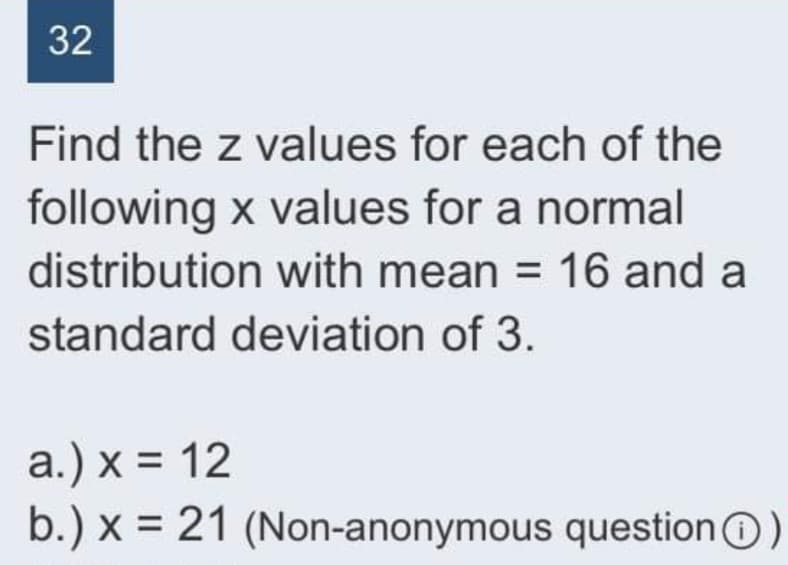 32
Find the z values for each of the
following x values for a normal
distribution with mean = 16 and a
standard deviation of 3.
a.) x = 12
b.) x = 21 (Non-anonymous questionO)
