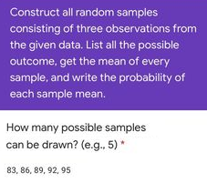 Construct all random samples
consisting of three observations from
the given data. List all the possible
outcome, get the mean of every
sample, and write the probability of
each sample mean.
How many possible samples
can be drawn? (e.g., 5)
83, 86, 89, 92, 95
