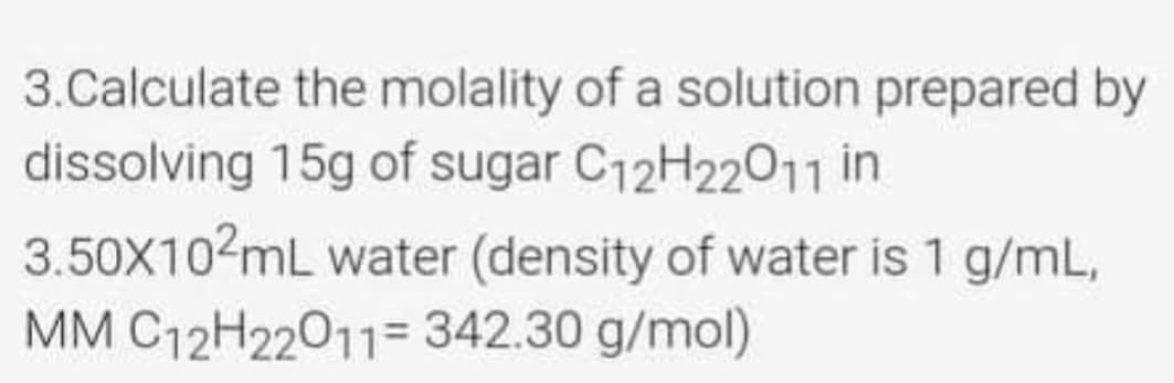 3.Calculate the molality of a solution prepared by
dissolving 15g of sugar C12H22011 in
3.50X10?mL water (density of water is 1 g/mL,
MM C12H22011= 342.30 g/mol)

