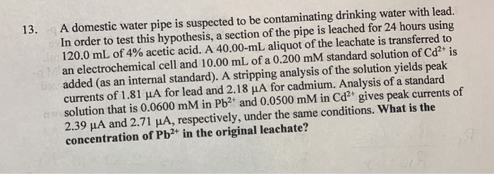 A domestic water pipe is suspected to be contaminating drinking water with lead.
In order to test this hypothesis, a section of the pipe is leached for 24 hours using
120.0 mL of 4% acetic acid. A 40.00-mL aliquot of the leachate is transferred to
an electrochemical cell and 10.00 mL of a 0.200 mM standard solution of Cďd²+ is
bo added (as an internal standard). A stripping analysis of the solution yields peak
currents of 1.81 µA for lead and 2.18 µA for cadmium. Analysis of a standard
solution that is 0.0600 mM in Pb2t and 0.0500 mM in Cd2+ gives peak currents of
2.39 µA and 2.71 µA, respectively, under the same conditions. What is the
concentration of Pb²+ in the original leachate?
13.
