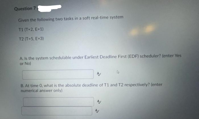 Question 7
Given the following two tasks in a soft real-time system
T1 (T-2, E-1)
T2 (T-5, E-3)
A. Is the system schedulable under Earliest Deadline First (EDF) scheduler? (enter Yes
or No)
B. At time 0, what is the absolute deadline of T1 and T2 respectively? (enter
numerical answer only)
