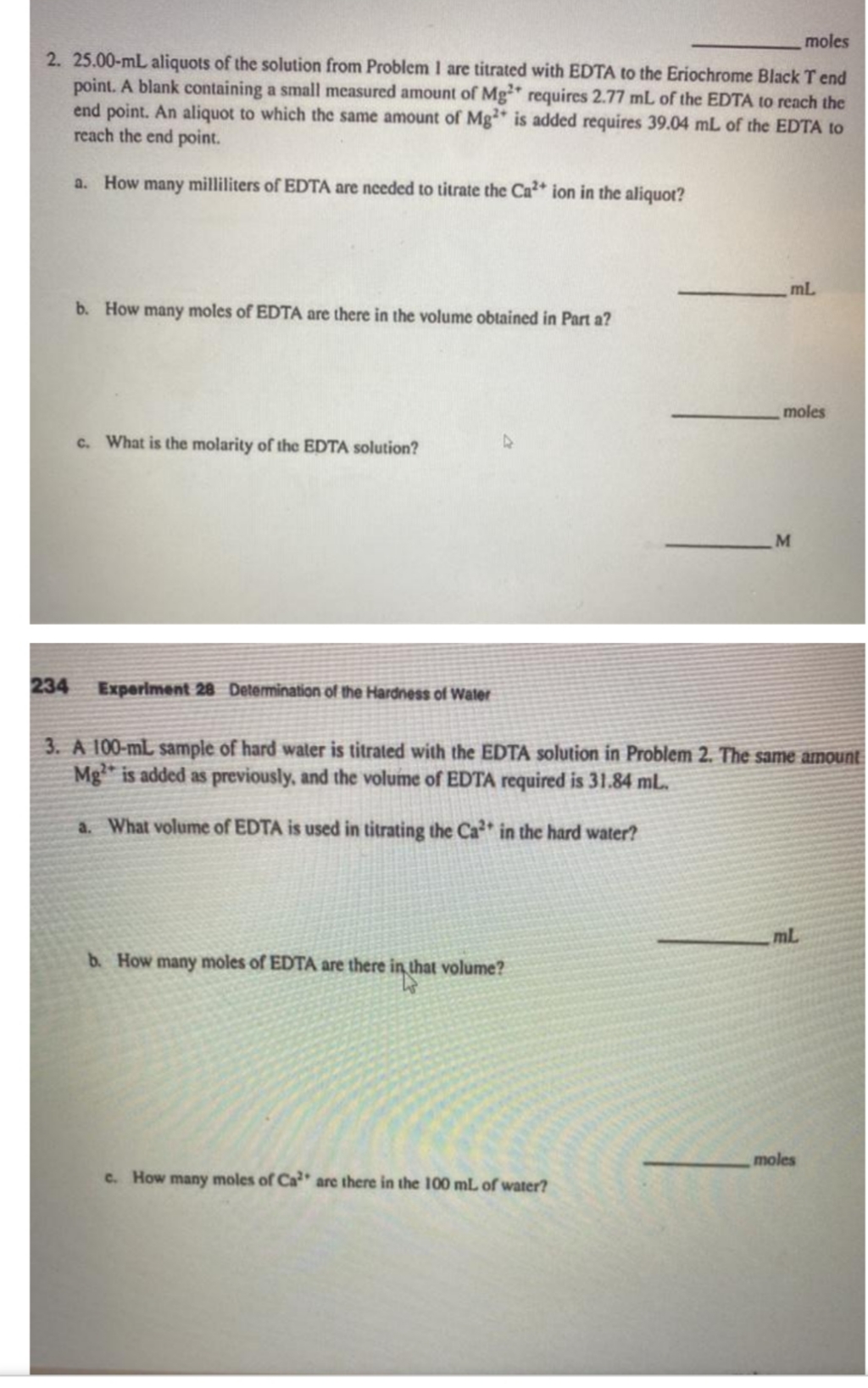 moles
2. 25.00-mL aliquots of the solution from Problem I are titrated with EDTA to the Eriochrome Black T end
point. A blank containing a small measured amount of Mg requires 2.77 mL of the EDTA to reach the
end point. An aliquot to which the same amount of Mg is added requires 39.04 mL of the EDTA to
reach the end point.
a. How many milliliters of EDTA are needed to titrate the Ca* ion in the aliquot?
mL
b. How many moles of EDTA are there in the volume obtained in Part a?
moles
c. What is the molarity of the EDTA solution?
234
Experiment 28 Detemination of the Hardness of Water
3. A 100-mL sample of hard water is titrated with the EDTA solution in Problem 2. The same amount
Mg is added as previously, and the volume of EDTA required is 31.84 mL.
a. What volume of EDTA is used in titrating the Ca* in the hard water?
mL
b. How many moles of EDTA are there in that volume?
moles
c. How many moles of Ca are there in the 100 mL of water?
