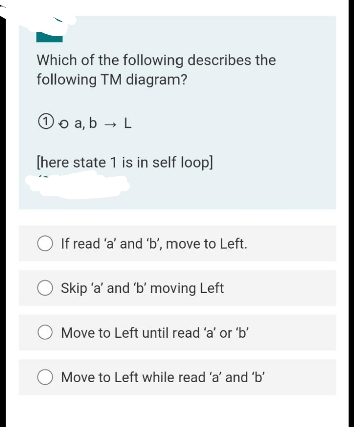 Which of the following describes the
following TM diagram?
Oo a,b → L
[here state 1 is in self loop]
O If read 'a' and 'b', move to Left.
O Skip 'a' and 'b' moving Left
O Move to Left until read 'a' or 'b'
Move to Left while read 'a' and 'b'
