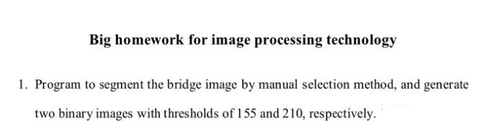 Big homework for image processing technology
1. Program to segment the bridge image by manual selection method, and generate
two binary images with thresholds of 155 and 210, respectively.
