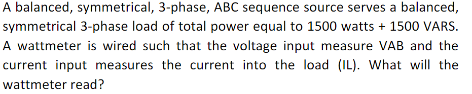 A balanced, symmetrical, 3-phase, ABC sequence source serves a balanced,
symmetrical 3-phase load of total power equal to 1500 watts + 1500 VARS.
A wattmeter is wired such that the voltage input measure VAB and the
current input measures the current into the load (IL). What will the
wattmeter read?
