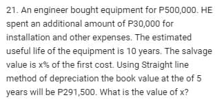 21. An engineer bought equipment for P500,000. HE
spent an additional amount of P30,000 for
installation and other expenses. The estimated
useful life of the equipment is 10 years. The salvage
value is x% of the first cost. Using Straight line
method of depreciation the book value at the of 5
years will be P291,500. What is the value of x?
