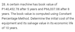 28. A certain machine has book value of
P140,452.78 after 5 years and P66,037.08 after 8
years. The book value is computed using Constant
Percentage Method. Determine the initial cost of the
equipment and its salvage value in its economic life
of 10 years.
