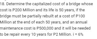 18. Determine the capitalized cost of a bridge whose
cost is P200 Million and its life is 50 years, if the
bridge must be partially rebuilt at a cost of P100
Million at the end of each 50 years, and an annual
maintenance cost is P500,000 and it will be needed
to be repair every 10 years for P2 Million. i = 6%
