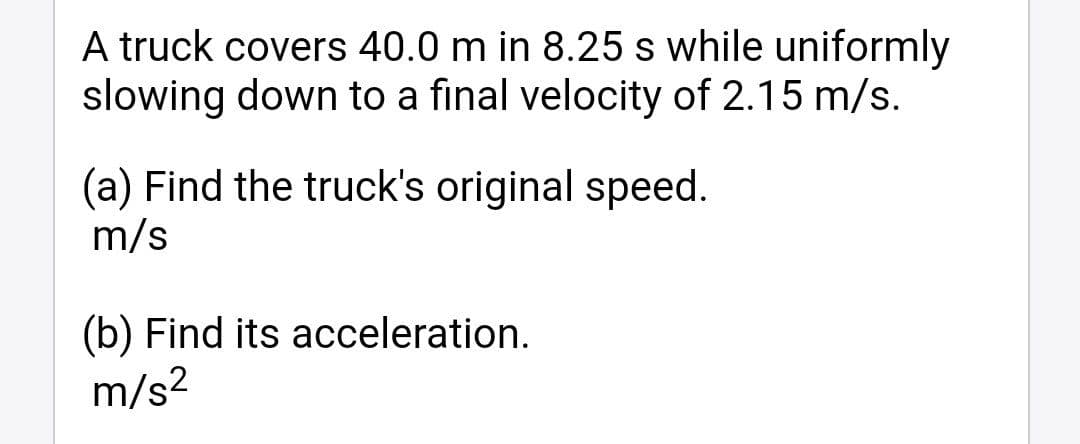 A truck covers 40.0 m in 8.25 s while uniformly
slowing down to a final velocity of 2.15 m/s.
(a) Find the truck's original speed.
m/s
(b) Find its acceleration.
m/s2
