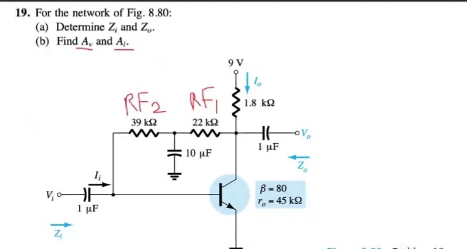 19. For the network of Fig. 8.80:
(a) Determine Z, and Z„.
(b) Find A, and A.
9 V
RF2 RFi
1.8 kQ
39 k2
22 k2
1 µF
10 µF
I
B - 80
r, - 45 kQ
1 μF
