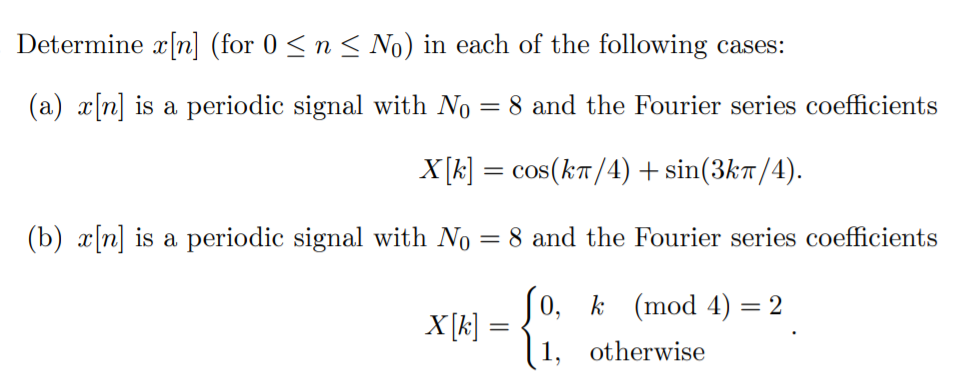 Determine x[n] (for 0 <n < No) in each of the following cases:
(a) x[n] is a periodic signal with No = 8 and the Fourier series coefficients
X[k] = cos(kT/4) + sin(3k7/4).
(b) x[n] is a periodic signal with No = 8 and the Fourier series coefficients
Jo,
X[k]
[1, otherwise
k (mod 4) = 2
