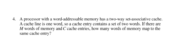 4. A processor with a word-addressable memory has a two-way set-associative cache.
A cache line is one word, so a cache entry contains a set of two words. If there are
M words of memory and C cache entries, how many words of memory map to the
same cache entry?
