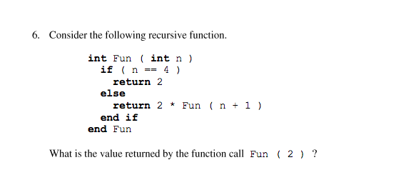 6. Consider the following recursive function.
int Fun ( int n )
if ( n == 4 )
return 2
else
return 2 * Fun ( n + 1 )
end if
end Fun
What is the value returned by the function call Fun ( 2 ) ?
