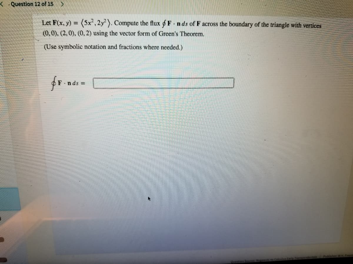 < . Question 12 of 15 >
Let F(x, y) = (5x, 2y). Compute the flux $ F n ds of F across the boundary of the triangle with vertices
%3D
(0,0), (2, 0), (0, 2) using the vector form of Green's Theorem.
(Use symbolic notation and fractions where needed.)
n ds =
