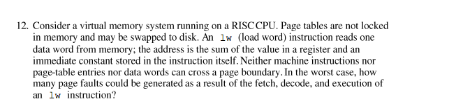 12. Consider a virtual memory system running on a RISCCPU. Page tables are not locked
in memory and may be swapped to disk. An lw (load word) instruction reads one
data word from memory; the address is the sum of the value in a register and an
immediate constant stored in the instruction itself. Neither machine instructions nor
page-table entries nor data words can cross a page boundary. In the worst case, how
many page faults could be generated as a result of the fetch, decode, and execution of
an lw instruction?

