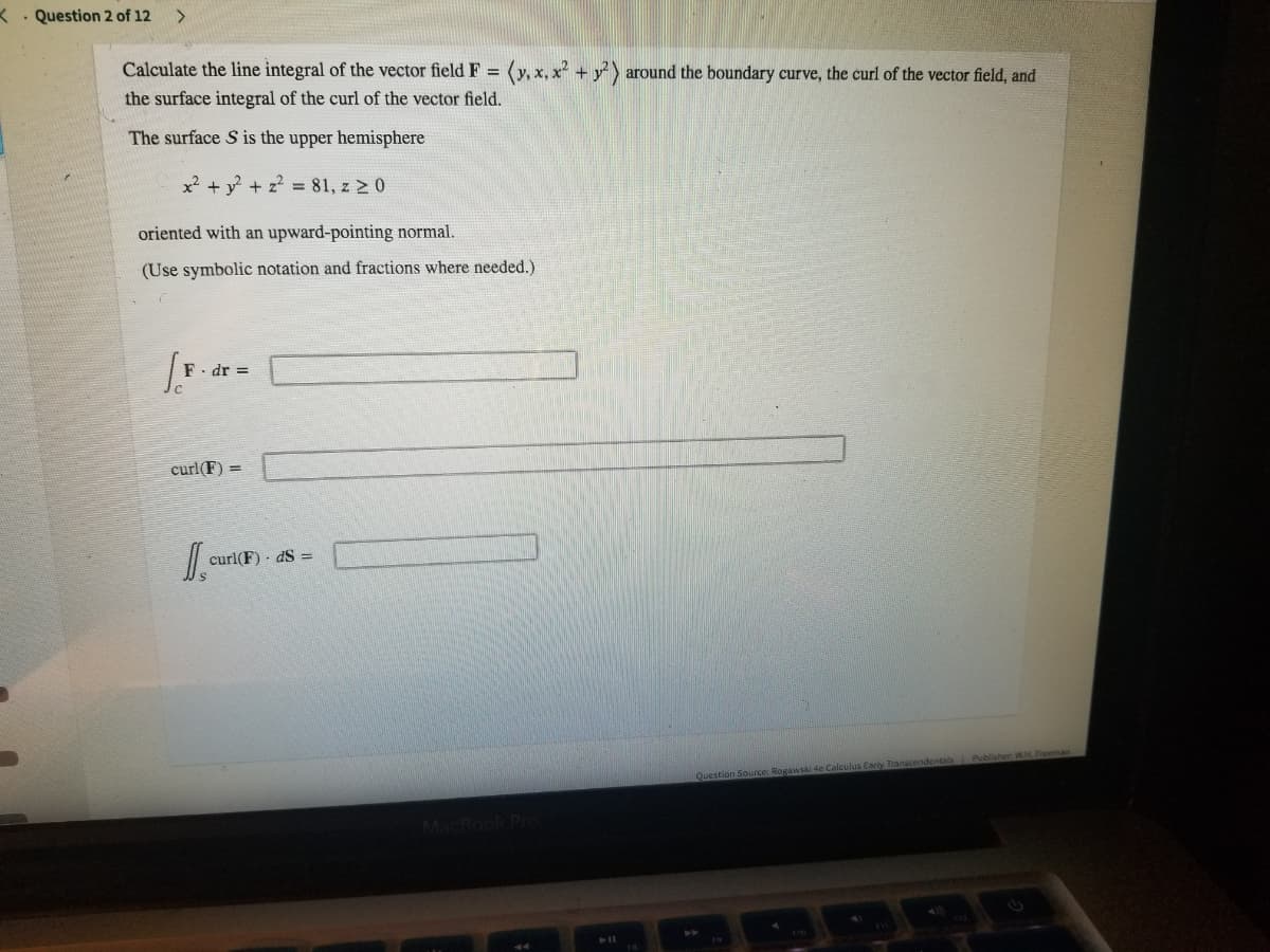 < . Question 2 of 12
Calculate the line integral of the vector field F = (y, x, x + y) around the boundary curve, the curl of the vector field, and
the surface integral of the curl of the vector field.
The surface S is the upper hemisphere
x² + y + z? = 81, z 2 0
oriented with an upward-pointing normal.
(Use symbolic notation and fractions where needed.)
F- dr =
curl(F) =
curl(F) - dS =
endentals Publisher WH Freeman
Question Source: Rogawski
