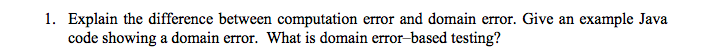 1. Explain the difference between computation error and domain error. Give an example Java
code showing a domain error. What is domain error-based testing?
