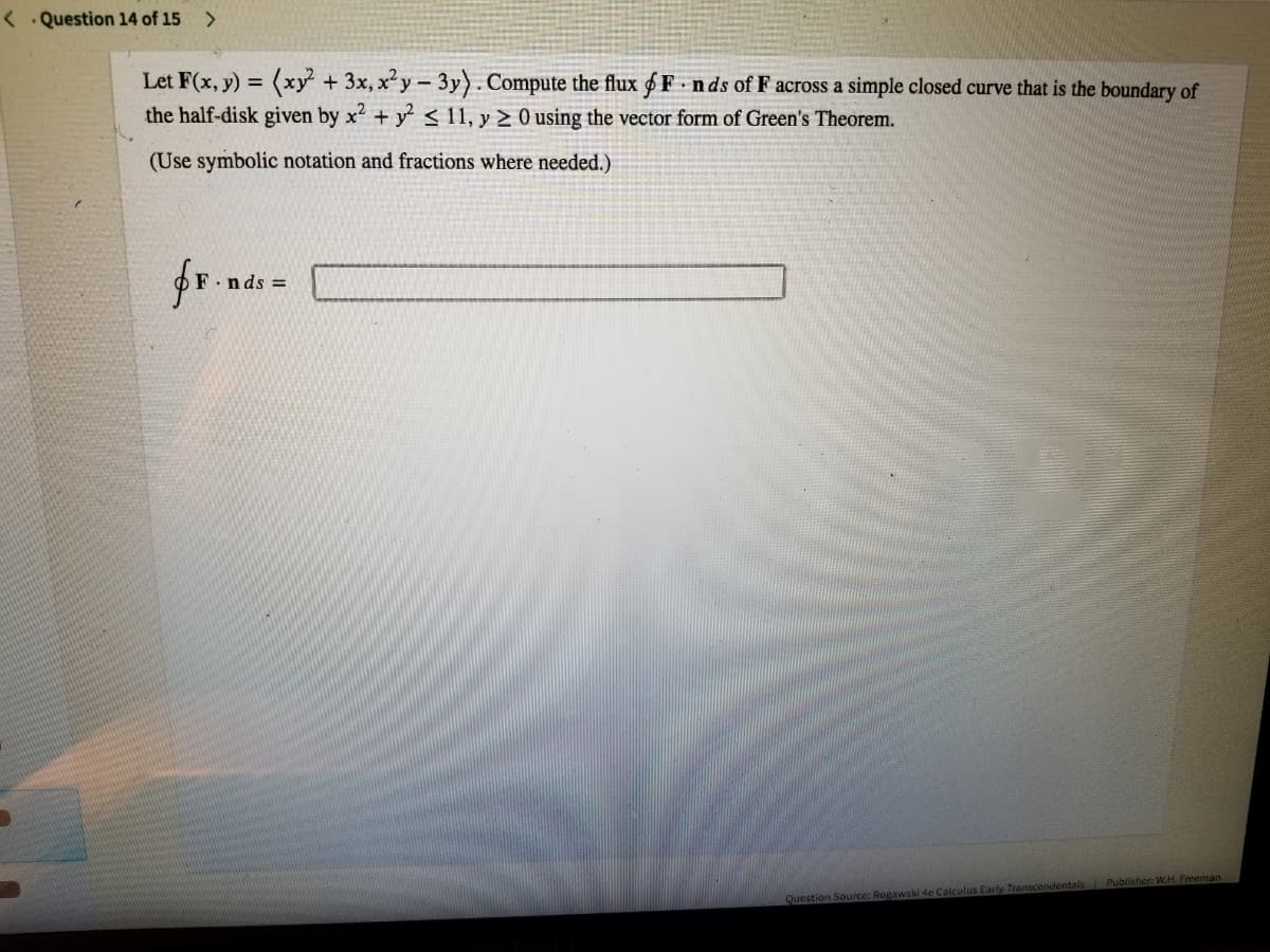 < . Question 14 of 15 >
Let F(x, y) = (xy +3x, x'y- 3y). Compute the flux 6 F nds of F across a simple closed curve that is the boundary of
the half-disk given by x + y < 11, y > 0 using the vector form of Green's Theorem.
(Use symbolic notation and fractions where needed.)
.nds D
Question Source: Rogawski 4e Calculus Early Transcendentals Publisher: W.H. Freeman
