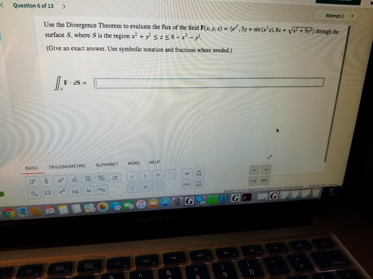 >
Question 6 of 13
<>
Use the Divergence Theorem to evaluate the flux of the field F(x, y, z) = (e* ,3y + sin (x z), 8z + Vx2 +9y²) through the
surface S, where S is the region x² + y < z< 8 – x² - y'.
Attempt 2
(Give an exact answer. Use symbolic notation and fractions where needed.)
I.
F. dS =
ALPHABET
MORE
HELP
BASIC
TRIGONOMETRIC
NO
00
Vo
SOL
10
Vo
UN
DEF
CLK
DEL
DNE
log
In
Jogg
Question Source: Rogawski 4e Calculus Early Transcendentais Publisher WH Freeman
G
21
MacBook PO
888
delete
F3
F2
&
