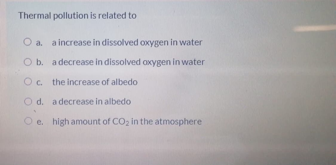 Thermal pollution is related to
O a.
a increase in dissolved oxygen in water
O b. a decrease in dissolved oxygen in water
O c. the increase of albedo
O d. a decrease in albedo
O e. high amount of CO2 in the atmosphere
