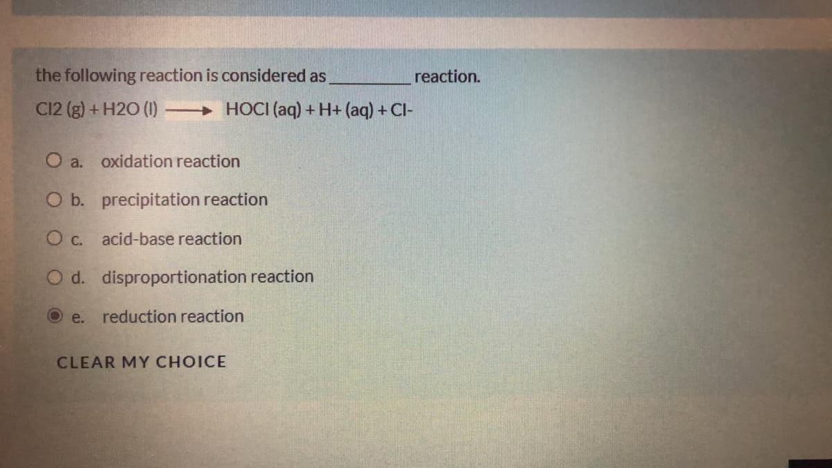 the following reaction is considered as
reaction.
C12 (g) + H2O (1)
+ HOCI (aq) + H+ (aq) + Cl-
O a.
oxidation reaction
O b. precipitation reaction
O c. acid-base reaction
O d. disproportionation reaction
e.
reduction reaction
CLEAR MY CHOICE
