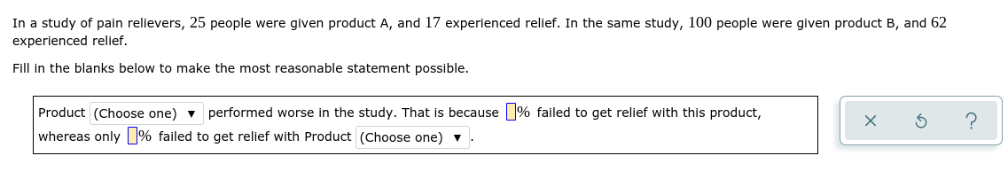 In a study of pain relievers, 25 people were given product A, and 17 experienced relief. In the same study, 100 people were given product B, and 62
experienced relief.
Fill in the blanks below to make the most reasonable statement possible.
Product (Choose one) v performed worse in the study. That is because % failed to get relief with this product,
whereas only % failed to get relief with Product (Choose one) v.
