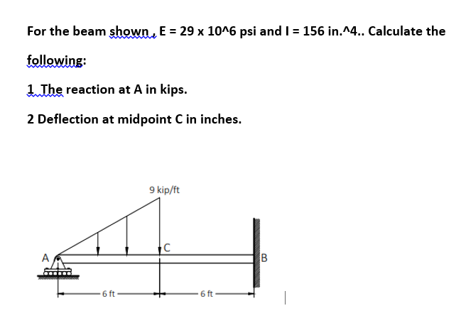 For the beam shown, E = 29 x 10^6 psi and I = 156 in.^4.. Calculate the
following:
1 The reaction at A in kips.
2 Deflection at midpoint C in inches.
A
6 ft
9 kip/ft
C
6 ft
B