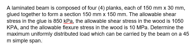 A laminated beam is composed of four (4) planks, each of 150 mm x 30 mm,
glued together to form a section 150 mm x 150 mm. The allowable shear
stress in the glue is 850 kPa, the allowable shear stress in the wood is 1050
KPA, and the allowable flexure stress in the wood is 10 MPa. Determine the
maximum uniformly distributed load which can be carried by the beam on a 45
m simple span.