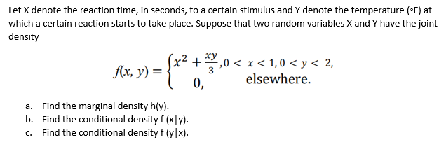 Let X denote the reaction time, in seconds, to a certain stimulus and Y denote the temperature (°F) at
which a certain reaction starts to take place. Suppose that two random variables X and Y have the joint
density
f(x, y) =
= { x ² + 30.10.
+,0<x< 1,0 < y < 2,
elsewhere.
0,
a. Find the marginal density h(y).
b. Find the conditional density f (xly).
c. Find the conditional density f (y|x).