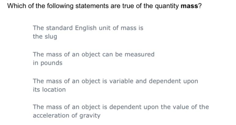 Which of the following statements are true of the quantity mass?
The standard English unit of mass
the slug
The mass of an object can be measured
in pounds
The mass of an object is variable and dependent upon
its location
The mass of an object is dependent upon the value of the
acceleration of gravity
