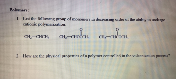 Polymers:
1. List the following group of monomers in decreasing order of the ability to undergo
cationic polymerization.
CH2=CHCH3
CH2-CHOCCH3
CH2-CHČOCH3
2. How are the physical properties of a polymer controlled in the vulcanization process?
